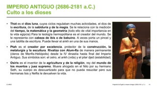 © UNED
IMPERIO ANTIGUO (2686-2181 a.C.)
Culto a los dioses
• Thot es el dios luna, cuyos ciclos regulaban muchas actividades, el dios de
la escritura, de la sabiduría y de la magia. Se le relaciona con la medición
del tiempo, la matemática y la geometría (todo ello de vital importancia en
la vida egipcia) Para la teología hermopolitana es el creador del mundo. Se
le representa con cabeza de ibis o de babuino. A veces porta un pincel y
una tablilla de escritura. Puede llevar el ankh en una de sus manos.
• Ptah es el creador por excelencia, protector de la construcción, la
metalurgia y la escultura. Rivaliza con Atum-Ra de manera permanente
(cleros de Menfis-Heliópolis) desde la IV dinastía hasta final del Imperio
Antiguo. Sus símbolos son: el cetro, el ankh (vida) y el pilar djed (estabilidad)
• Osiris es el inventor de la agricultura y de la religión, rey del mundo de
los muertos y juez supremo. Muere ahogado en el Nilo por su hermano
Seth, su cuerpo es descuartizado para que no pueda resucitar pero sus
hermanas Isis y Neftis le devuelven la vida.
Orígenes de Egipto e Imperio Antiguo (3200-2181 a. C.) 41
 