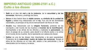 © UNED
IMPERIO ANTIGUO (2686-2181 a.C.)
Culto a los dioses
• Seth es el dios del mal y de la violencia, de la oscuridad y de las
tormentas. Hermano y enemigo de Osiris.
• Horus el dios halcón lleva la doble corona, es símbolo de la unidad de
Egipto y estará muy relacionado con el rey. Fue una de las divinidades
nacionales y al principio el rey era la reencarnación de Horus en vida.
• Anubis muy relacionado con la religión funeraria, protector de las
necrópolis y del mundo de los muertos e inventor de la momificación.
Acompañaba a las almas de los difuntos y realizaba la psicostasis, es
decir, el pesaje de su corazón, para decidir si el difunto podía o no entrar
en el mundo de los muertos. Se le representa con cabeza de chacal.
• Hathor es una de las diosas más importantes y de gran popularidad.
Protectora de la maternidad, madre de todos los monarcas. Acogía el
alma de los difuntos en el más allá, asistía a las parturientas y se la
relacionaba con la música y la danza.
Orígenes de Egipto e Imperio Antiguo (3200-2181 a. C.) 42
 