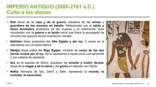 © UNED
IMPERIO ANTIGUO (2686-2181 a.C.)
Culto a los dioses
• Neit diosa de la caza y de la guerra, creadora de las armas y
guardiana de los muertos en batalla. Relacionada con el tejido y
diosa domestica protectora de las mujeres y el matrimonio. Esta
vinculación con la guerra y el tejido hacía que fuera la encargada de
envolver los cuerpos de los muertos en vendas.
• Nekhbet diosa protectora del Alto Egipto y del rey. A veces se la
representa con un buitre blanco.
• Wadjet diosa cobra del Bajo Egipto, símbolo de unión de las dos
tierras unidas por el rey. Se la representa a veces como una serpiente
o con cabeza de serpiente.
• Isis es la esposa de Osiris, arquetipo de amante y madre devota,
diosa de la magia y de la salud y del grano en relación con Osiris.
• Neftis hermana de Isis, Osiris y Seth, representa la muerte, lo
invisible, la oscuridad.
Orígenes de Egipto e Imperio Antiguo (3200-2181 a. C.) 43
 