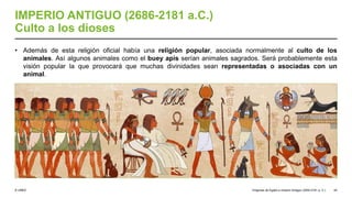 © UNED
IMPERIO ANTIGUO (2686-2181 a.C.)
Culto a los dioses
• Además de esta religión oficial había una religión popular, asociada normalmente al culto de los
animales. Así algunos animales como el buey apis serían animales sagrados. Será probablemente esta
visión popular la que provocará que muchas divinidades sean representadas o asociadas con un
animal.
Orígenes de Egipto e Imperio Antiguo (3200-2181 a. C.) 44
 