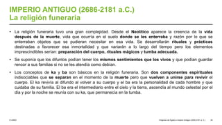 © UNED
IMPERIO ANTIGUO (2686-2181 a.C.)
La religión funeraria
• La religión funeraria tuvo una gran complejidad. Desde el Neolítico aparece la creencia de la vida
después de la muerte, vida que ocurría en el suelo donde se les enterraba y razón por lo que se
enterraban objetos que se pudieran necesitar en esa vida. Se desarrollarán rituales y prácticas
destinadas a favorecer esa inmortalidad y que variarán a lo largo del tiempo pero los elementos
imprescindibles serían: preparación del cuerpo, rituales mágicos y tumba adecuada.
• Se suponía que los difuntos podían tener los mismos sentimientos que los vivos y que podían guardar
rencor a sus familias si no se les atendía como debían.
• Los conceptos de ka y ba son básicos en la religión funeraria. Son dos componentes espirituales
indisociables que se separan en el momento de la muerte pero que vuelven a unirse para revivir el
cuerpo. El ka revivía al difundo al volver a su cuerpo y el ba era la personalidad de cada hombre y que
cuidaba de su familia. El ba era el intermediario entre el cielo y la tierra, ascendía al mundo celestial por el
día y por la noche se reunía con su ka, que permanecía en la tumba.
Orígenes de Egipto e Imperio Antiguo (3200-2181 a. C.) 45
 