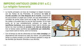 © UNED
IMPERIO ANTIGUO (2686-2181 a.C.)
La religión funeraria
• La fuente principal a la hora de investigar la religión funeraria
son los Textos de las Pirámides. Al comienzo no todo el
mundo accedía a la vida después de la muerte, únicamente
los que tuvieran un papel que cumplir, los que desarrollaban un
cometido de primer orden como era el rey. Sin embargo, para
los nobles y el pueblo llano no era tan fácil acceder. Es en este
punto en el que probablemente entrasen en juego los
sacrificios humanos, pues parecen haber sido la manera que
tenían los más humildes de acceder a la vida de ultratumba.
Con el tiempo estos sacrificios se sustituirán por estatuillas,
cuya misión será la misma, servir al monarca.
• Con el tiempo la vida de ultratumba se hace más compleja y la
dependencia del monarca es cada vez menos. Los particulares
tienen su propia morada y el culto funerario quedará a cargo de
las familias que llevarán ofrendas a sus difuntos.
Orígenes de Egipto e Imperio Antiguo (3200-2181 a. C.) 46
 