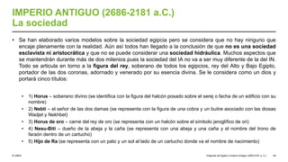 © UNED
IMPERIO ANTIGUO (2686-2181 a.C.)
La sociedad
• Se han elaborado varios modelos sobre la sociedad egipcia pero se considera que no hay ninguno que
encaje plenamente con la realidad. Aún así todos han llegado a la conclusión de que no es una sociedad
esclavista ni aristocrática y que no se puede considerar una sociedad hidráulica. Muchos aspectos que
se mantendrán durante más de dos milenios pues la sociedad del IA no va a ser muy diferente de la del IN.
Todo se articula en torno a la figura del rey, soberano de todos los egipcios, rey del Alto y Bajo Egipto,
portador de las dos coronas, adornado y venerado por su esencia divina. Se le considera como un dios y
portará cinco títulos:
• 1) Horus – soberano divino (se identifica con la figura del halcón posado sobre el serej o facha de un edificio con su
nombre)
• 2) Nebti – el señor de las dos damas (se representa con la figura de una cobra y un buitre asociado con las diosas
Wadjet y Nekhbet)
• 3) Horus de oro – carne del rey de oro (se representa con un halcón sobre el símbolo jeroglífico de ori)
• 4) Nesu-Biti – dueño de la abeja y la caña (se representa con una abeja y una caña y el nombre del trono de
faraón dentro de un cartucho)
• 5) Hijo de Ra (se representa con un pato y un sol al lado de un cartucho donde va el nombre de nacimiento)
Orígenes de Egipto e Imperio Antiguo (3200-2181 a. C.) 49
 