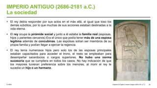 © UNED
IMPERIO ANTIGUO (2686-2181 a.C.)
La sociedad
• El rey debía responder por sus actos en el más allá, al igual que toso los
demás súbditos, por lo que muchas de sus acciones estaban destinadas a la
vida eterna.
• El rey ocupa la pirámide social y junto a él estaba la familia real (esposas,
hijos y parientes cercanos) Era el único que podía tener más de una esposa
legítima además de concubinas. Las espolsas solían ser miembros de su
propia familia y podían llegar a ejercer la regencia.
• El rey tenía numerosos hijos pero solo los de las esposas principales
estaban capacitados para acceder el trono, el resto se empleaban para
desempeñar sacerdocios o cargos superiores. No hubo una norma
sucesoria que se cumpliera en todos los casos. No hay indicación de que
los mayores tuvieran preferencia sobre los menores, al morir el rey le
sucedía un hijo o un hermano.
Orígenes de Egipto e Imperio Antiguo (3200-2181 a. C.) 50
 