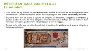 © UNED
IMPERIO ANTIGUO (2686-2181 a.C.)
La sociedad
• Justo debajo del rey estaban los altos funcionarios, nobleza, a los cuales se les encargaban las taras
administrativas. También encontramos en una posición privilegiada a los sumos sacerdotes y escribas.
• El pueblo llano, bien de ciudad o agrícola, se componía de artesanos, campesinos y sirvientes y
estaban sujetos al poder del rey y obligados, circunstancialmente, a trabajar para él. Había un buen
número de extranjeros que terminaron integrándose en la sociedad egipcia.
• Aunque se ha dicho que no existió la esclavitud sí existieron los prisioneros de guerra, obligados a
trabajar para el estado.
Orígenes de Egipto e Imperio Antiguo (3200-2181 a. C.) 51
 