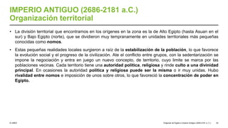 © UNED
IMPERIO ANTIGUO (2686-2181 a.C.)
Organización territorial
• La división territorial que encontramos en los orígenes en la zona es la de Alto Egipto (hasta Asuan en el
sur) y Bajo Egipto (norte), que se dividieron muy tempranamente en unidades territoriales más pequeñas
conocidas como nomos.
• Estas pequeñas realidades locales surgieron a raíz de la estabilización de la población, lo que favorece
la evolución social y el progreso de la civilización. Ate el conflicto entre grupos, con la sedentarización se
impone la negociación y entra en juego un nuevo concepto, de territorio, cuyo limite se marca por las
poblaciones vecinas. Cada territorio tiene una autoridad política, religiosa y rinde culto a una divinidad
principal. En ocasiones la autoridad política y religiosa puede ser la misma o ir muy unidas. Hubo
rivalidad entre nomos e imposición de unos sobre otros, lo que favoreció la concentración de poder en
Egipto.
Orígenes de Egipto e Imperio Antiguo (3200-2181 a. C.) 52
 