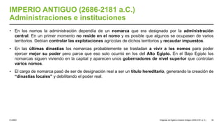 © UNED
IMPERIO ANTIGUO (2686-2181 a.C.)
Administraciones e instituciones
• En los nomos la administración dependía de un nomarca que era designado por la administración
central. En un primer momento no reside en el nomo y es posible que algunos se ocupasen de varios
territorios. Debían controlar las explotaciones agrícolas de dichos territorios y recaudar impuestos.
• En las últimas dinastías los nomarcas probablemente se trasladan a vivir a los nomos para poder
ejercer mejor su poder pero parce que eso solo ocurrió en los del Alto Egipto. En el Bajo Egipto los
nomarcas siguen viviendo en la capital y aparecen unos gobernadores de nivel superior que controlan
varios nomos.
• El cargo de nomarca pasó de ser de designación real a ser un título hereditario, generando la creación de
“dinastías locales” y debilitando el poder real.
Orígenes de Egipto e Imperio Antiguo (3200-2181 a. C.) 55
 