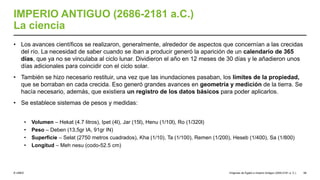 © UNED
IMPERIO ANTIGUO (2686-2181 a.C.)
La ciencia
• Los avances científicos se realizaron, generalmente, alrededor de aspectos que concernían a las crecidas
del río. La necesidad de saber cuando se iban a producir generó la aparición de un calendario de 365
días, que ya no se vinculaba al ciclo lunar. Dividieron el año en 12 meses de 30 días y le añadieron unos
días adicionales para coincidir con el ciclo solar.
• También se hizo necesario restituir, una vez que las inundaciones pasaban, los límites de la propiedad,
que se borraban en cada crecida. Eso generó grandes avances en geometría y medición de la tierra. Se
hacía necesario, además, que existiera un registro de los datos básicos para poder aplicarlos.
• Se establece sistemas de pesos y medidas:
• Volumen – Hekat (4.7 litros), Ipet (4l), Jar (15l), Henu (1/10l), Ro (1/320l)
• Peso – Deben (13,5gr IA, 91gr IN)
• Superficie – Selat (2750 metros cuadrados), Kha (1/10), Ta (1/100), Remen (1/200), Heseb (1/400), Sa (1/800)
• Longitud – Meh nesu (codo-52.5 cm)
Orígenes de Egipto e Imperio Antiguo (3200-2181 a. C.) 58
 