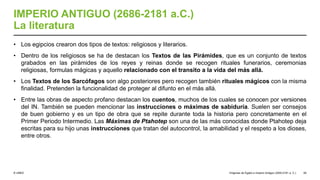 © UNED
IMPERIO ANTIGUO (2686-2181 a.C.)
La literatura
• Los egipcios crearon dos tipos de textos: religiosos y literarios.
• Dentro de los religiosos se ha de destacan los Textos de las Pirámides, que es un conjunto de textos
grabados en las pirámides de los reyes y reinas donde se recogen rituales funerarios, ceremonias
religiosas, formulas mágicas y aquello relacionado con el transito a la vida del más allá.
• Los Textos de los Sarcófagos son algo posteriores pero recogen también rituales mágicos con la misma
finalidad. Pretenden la funcionalidad de proteger al difunto en el más allá.
• Entre las obras de aspecto profano destacan los cuentos, muchos de los cuales se conocen por versiones
del IN. También se pueden mencionar las instrucciones o máximas de sabiduría. Suelen ser consejos
de buen gobierno y es un tipo de obra que se repite durante toda la historia pero concretamente en el
Primer Periodo Intermedio. Las Máximas de Ptahotep son una de las más conocidas donde Ptahotep deja
escritas para su hijo unas instrucciones que tratan del autocontrol, la amabilidad y el respeto a los dioses,
entre otros.
Orígenes de Egipto e Imperio Antiguo (3200-2181 a. C.) 59
 