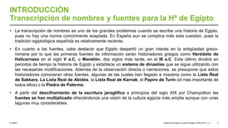 © UNED
INTRODUCCIÓN
Transcripción de nombres y fuentes para la Hª de Egipto
• La transcripción de nombres es uno de los grandes problemas cuando se escribe una historia de Egipto,
pues no hay una norma comúnmente aceptada. En España aun se complica más esta cuestión, pues la
tradición egiptológica española es relativamente reciente.
• En cuanto a las fuentes, cabe destacar que Egipto despertó un gran interés en la antigüedad greco-
romana por lo que las primeras fuentes de información serán historiadores griegos como Heródoto de
Halicarnaso en el siglo V a.C. o Manetón, dos siglos más tarde, en el III a.C. Este último dividirá en
periodos de tiempo la historia de Egipto y establece un sistema de dinastías que se sigue utilizando con
las necesarias modificaciones. Además de la observación directa o narraciones, se presupone que estos
historiadores conocieran otras fuentes, algunas de las cuales han llegado a nosotros como la Lista Real
de Sakkara, La Lista Real de Abidós, la Lista Real de Karnak, el Papiro de Turín (el más importante de
todos ellos) o la Piedra de Palermo.
• A partir del desciframiento de la escritura jeroglífica a principios del siglo XIX por Champollion las
fuentes se han multiplicado ofreciéndonos una visión de la cultura egipcia más amplia aunque con unas
lagunas muy considerables.
Orígenes de Egipto e Imperio Antiguo (3200-2181 a. C.) 6
 
