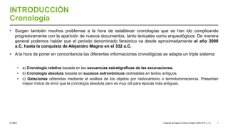 © UNED
INTRODUCCIÓN
Cronología
• Surgen también muchos problemas a la hora de establecer cronologías que se han ido complicando
progresivamente con la aparición de nuevos documentos, tanto textuales como arqueológicos. De manera
general podemos hablar que el periodo denominado faraónico va desde aproximadamente el año 3000
a.C. hasta la conquista de Alejandro Magno en el 332 a.C.
• A la hora de poner en concordancia las diferentes informaciones cronológicas se adapta un triple sistema:
• a) Cronología relativa basada en las secuencias estratigráficas de las excavaciones.
• b) Cronología absoluta basada en sucesos astronómicos rastreables en textos antiguos.
• c) Dataciones obtenidas mediante el análisis de los objetos por radiocarbono o termoluminiscencia. Presentan
mayor índice de error que la cronología absoluta pero es muy útil para épocas más antiguas.
Orígenes de Egipto e Imperio Antiguo (3200-2181 a. C.) 7
 