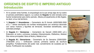 © UNED
ORÍGENES DE EGIPTO E IMPERIO ANTIGUO
Introducción
• Al no poseer otras fuentes, la arqueología es la que arroja algo de luz sobre
el periodo predinástico egipcio. La cultura de Nagada ha sido tomada como
fuente fundamental para dicho periodo. Afecta principalmente al Alto Egipto,
es decir, al sur del territorio.
• 1) Nagada I / Amaratiense – Cementerio de El Amrah (4500/3900-3500
a.C.) – Varias necrópolis con tumbas rectangulares con cerámica decorada
con varios motivos y figurillas de terracota. Sociedad estratificada, caza
actividad prestigio.
• 2) Nagada II / Gerzeense – Cementerio de Gerzeh (3500-3200 a.C.)
Extensión al norte y primeras ciudades (Hieracómpolis, Elefantina, Abidos)
Dos reinos principales: Buto al Norte y Nekeb al sur.
• 3) Nagada III / Semaniense - Cementerio de Es Semaina (3300/3200-
3150/3000 a.C.) – Unificación cultural, primeros rastros de escritura
jeroglífica. Fortalecimiento del poder real, sometimiento de ciudades por la
fuerza. Fortificación de ciudades.
Orígenes de Egipto e Imperio Antiguo (3200-2181 a. C.) 11
 