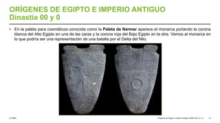 © UNED
ORÍGENES DE EGIPTO E IMPERIO ANTIGUO
Dinastía 00 y 0
• En la paleta para cosméticos conocida como la Paleta de Narmer aparece el monarca portando la corona
blanca del Alto Egipto en una de las caras y la corona roja del Bajo Egipto en la otra. Vemos al monarca en
lo que podría ser una representación de una batalla por el Delta del Nilo.
Orígenes de Egipto e Imperio Antiguo (3200-2181 a. C.) 14
 
