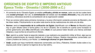 © UNED
ORÍGENES DE EGIPTO E IMPERIO ANTIGUO
Época Tinita – Dinastía I (3050-2890 a.C.)
• Al comiendo de la I Dinastía Egipto ya estaba unificado y divido en nomos, cada uno de los cuales tiene
una ciudad principal. Aún así, la centralización del estado aún no estaba afianzada y hay una serie de
avances y retrocesos durante la consolidación de la organización estatal.
• Poco se conoce sobre estos primeros monarcas y la poca información existente proviene de Manetón y de
las listas reales. Prácticamente no se sabe nada acerca de las realizaciones de cada uno de ellos.
• Narmer: sería el responsable de la unificación de Egipto (identificado con el Menes de Manetón) pero
hay un gran debate sobre si forma parte o no de la I dinastía. De no tenerle en cuenta como fundador el
primer gobernante sería Aha (identificado como Atoti) el cual parece haber llevado una intensa actividad
religiosa y cuya tumba se encuentra en Abidos.
• Djer: ejerció su poder hasta la segunda catarata y que realizará una expedición militar al Sinaí, algo que se
repetirá posteriormente de manera habitual en el Imperio Antiguo. Realiza intercambios comerciales con
Líbano (madera de Cedro) y con Nubia. La metalurgia alcanza un gran desarrollo.
• Uadji: puede que haya mantenido relaciones comerciales con Siria y Palestina. Existen dudas sobre si su
esposa pudo reinar o ejercer la regencia de su hijo Udimu.
Orígenes de Egipto e Imperio Antiguo (3200-2181 a. C.) 16
 
