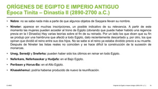 © UNED
ORÍGENES DE EGIPTO E IMPERIO ANTIGUO
Época Tinita – Dinastía II (2890-2700 a.C.)
• Nebre: no se sabe nada más a parte de que algunos objetos de Saqqara llevan su nombre.
• Nineter: aparece en muchas inscripciones, un posible indicativo de su relevancia. A partir de este
momento las mujeres pueden acceder al trono de Egipto (obviando que puede haber habido una regencia
previa en la I Dinastía) Hay varias teorías sobre el fin de su reinado. Por un lado los que dicen que su fin
se produjo por una hambruna que afectó a todo Egipto, dato recientemente descartado y, por otro, los que
opinan que dividió el reino entre sus dos hijos. No se sabe si el reino ya estaba dividido previo a su muerte.
Después de Nineter las listas reales no coinciden y se hace difícil la construcción de la sucesión de
monarcas.
• Uneg, Senedji y Sneferka: pueden haber sido los últimos en reinar en todo Egipto.
• Neferkare, Neferkasokar y Hudjefa: en el Bajo Egipto.
• Peribsen y Horus-Ba: en el Alto Egipto.
• Khasekhemui: podría haberse producido de nuevo la reunificación.
Orígenes de Egipto e Imperio Antiguo (3200-2181 a. C.) 19
 