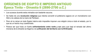 © UNED
ORÍGENES DE EGIPTO E IMPERIO ANTIGUO
Época Tinita – Dinastía II (2890-2700 a.C.)
• Los sucesos durante estos reinados son bastante oscuros.
• Se habla de una revolución religiosa que intenta convertir el politeísmo egipcio en un monoteísmo con
Atón a la cabeza de la mano de Peribsen.
• Pero al no reinar en todo Egipto habría sido imposible imponer una religión única a todo el estado, por lo
que es un hecho muy cuestionado.
• Parece ser que hubo un fuerte enfrentamiento entre norte y sur pero que bajo el reinado del ultimo
monarca de la dinastía se llegaría a la unificación del territorio con la III Dinastía.
Orígenes de Egipto e Imperio Antiguo (3200-2181 a. C.) 20
 