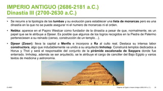 © UNED
IMPERIO ANTIGUO (2686-2181 a.C.)
Dinastía III (2700-2630 a.C.)
• Se recurre a la tipología de las tumbas y su evolución para establecer una lista de monarcas pero es una
dinastía en la que no se puede asegurar ni el numero de monarcas ni el orden.
• Nebka: aparece en el Papiro Westcar como fundador de la dinastía a pesar de que, normalmente, es un
papel que se le atribuye a Djeser. Es posible que algunos de los logros recogidos en la Piedra de Palermo
perteneciesen a su reinado (censo, construcción de un templo…).
• Djeser (Zoser): lleva la capital a Menfis e incorpora a Ra al culto real. Destaca su intensa labor
constructora, algo que indudablemente va unido a su arquitecto Imhotep. Construirá templos dedicados a
Horus y Thot y será el responsable del conjunto de la pirámide escalonada de Saqqara donde fue
enterrado. Imhotep, además se ser arquitecto, se le atribuye el cargo de canciller del Bajo Egipto y varios
textos de medicina y astronomía.
Orígenes de Egipto e Imperio Antiguo (3200-2181 a. C.) 25
 