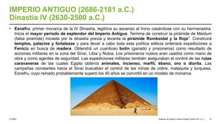 © UNED
IMPERIO ANTIGUO (2686-2181 a.C.)
Dinastía IV (2630-2500 a.C.)
• Esnefru: primer monarca de la IV Dinastía, legitima su ascenso al trono casándose con su hermanastra.
Inicia el mayor periodo de esplendor del Imperio Antiguo. Termina de construir la pirámide de Meidum
(falsa pirámide) iniciada por la dinastía previa y levanta la pirámide Romboidal y la Roja*. Construirá
templos, palacios y fortalezas y para llevar a cabo toda esta política edilicia ordenará expediciones a
Fenicia en busca de madera. Obtendrá un cuantioso botín (ganado y prisioneros) como resultado de
acciones militares en la zona del Sinaí, Libia y Nubia. Los prisioneros nubios eran usados como mano de
obra y como agentes de seguridad. Las expediciones militares también aseguraban el control de las rutas
caravaneras de las cuales Egipto obtenía animales, incienso, marfil, ébano, oro o diorita. Las
campañas constantes hacia el Sinaí buscaban el control de las minas de cobre, malaquita y turquesa.
Esnefru, cuyo reinado probablemente superó los 40 años se convirtió en un modelo de monarca.
Orígenes de Egipto e Imperio Antiguo (3200-2181 a. C.) 27
 