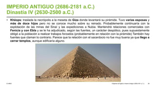 © UNED
IMPERIO ANTIGUO (2686-2181 a.C.)
Dinastía IV (2630-2500 a.C.)
• Khéops: traslada la necrópolis a la meseta de Giza donde levantará su pirámide. Tuvo varias esposas y
más de doce hijos pero no se conoce mucho sobre su reinado. Probablemente continuaría con la
explotación de las minas del Sinaí y las expediciones a Nubia. Mantendrá relaciones comerciales con
Fenicia y con Ebla y se le ha adjudicado, según las fuentes, un carácter despótico, pues supuestamente
obligó a la población a realizar trabajos forzados (probablemente en relación con la pirámide) También hay
fuentes que claman lo contrario. Parece que la relación con el sacerdocio no fue muy buena ya que llego a
cerrar templos, aunque edificaría alguno.
Orígenes de Egipto e Imperio Antiguo (3200-2181 a. C.) 28
 