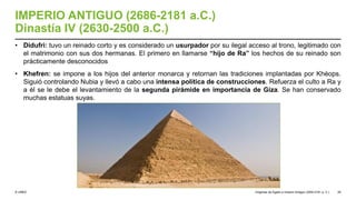 © UNED
IMPERIO ANTIGUO (2686-2181 a.C.)
Dinastía IV (2630-2500 a.C.)
• Didufri: tuvo un reinado corto y es considerado un usurpador por su ilegal acceso al trono, legitimado con
el matrimonio con sus dos hermanas. El primero en llamarse “hijo de Ra” los hechos de su reinado son
prácticamente desconocidos
• Khefren: se impone a los hijos del anterior monarca y retornan las tradiciones implantadas por Khéops.
Siguió controlando Nubia y llevó a cabo una intensa política de construcciones. Refuerza el culto a Ra y
a él se le debe el levantamiento de la segunda pirámide en importancia de Giza. Se han conservado
muchas estatuas suyas.
Orígenes de Egipto e Imperio Antiguo (3200-2181 a. C.) 29
 