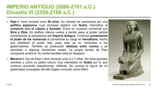 © UNED
IMPERIO ANTIGUO (2686-2181 a.C.)
Dinastía VI (2350-2160 a.C.)
• Pepi I: reinó durante unos 50 años. Su reinado se caracteriza por una
política expansiva cuyo principal objetivo era Nubia. Intensifica el
comercio con el Líbano y Somalia. Entra en contacto comercial con
Siria y Ebla. En política interna vuelve a perder peso el poder central
comenzando la decadencia del Imperio Antiguo. Continúa aumentando
el poder de los nomarcas al convertirse su cargo en hereditario, hecho
que debilitará el poder real, pues este ya no nombraba a los
gobernadores. También se producirán alianzas entre nomos y se
opondrán a algunas decisiones reales. La propia familia de Pepi
conspirará contra él. Su tumba también está en Saqqara.
• Merenre I: hijo de Pepi I reino durante unos 5 o 7 años. No hubo grandes
cambios y como su padre estuvo muy interesado en Nubia por lo que
continuó enviando expediciones militares. Se conoce la figura de un
gobernador encargado del Alto Egipto conocido como Weni.
Orígenes de Egipto e Imperio Antiguo (3200-2181 a. C.) 36
 