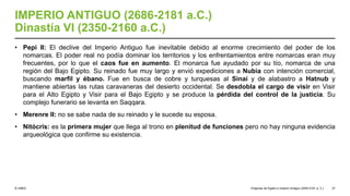 © UNED
IMPERIO ANTIGUO (2686-2181 a.C.)
Dinastía VI (2350-2160 a.C.)
• Pepi II: El declive del Imperio Antiguo fue inevitable debido al enorme crecimiento del poder de los
nomarcas. El poder real no podía dominar los territorios y los enfrentamientos entre nomarcas eran muy
frecuentes, por lo que el caos fue en aumento. El monarca fue ayudado por su tío, nomarca de una
región del Bajo Egipto. Su reinado fue muy largo y envió expediciones a Nubia con intención comercial,
buscando marfil y ébano. Fue en busca de cobre y turquesas al Sinaí y de alabastro a Hatnub y
mantiene abiertas las rutas caravaneras del desierto occidental. Se desdobla el cargo de visir en Visir
para el Alto Egipto y Visir para el Bajo Egipto y se produce la pérdida del control de la justicia. Su
complejo funerario se levanta en Saqqara.
• Merenre II: no se sabe nada de su reinado y le sucede su esposa.
• Nitócris: es la primera mujer que llega al trono en plenitud de funciones pero no hay ninguna evidencia
arqueológica que confirme su existencia.
Orígenes de Egipto e Imperio Antiguo (3200-2181 a. C.) 37
 