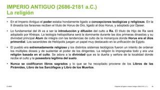 © UNED
IMPERIO ANTIGUO (2686-2181 a.C.)
La religión
• En el Imperio Antiguo el poder estaba hondamente ligado a concepciones teológicas y religiosas. En la
II dinastía los faraones reciben el título de Horus de Oro, ligado al dios Horus, y adoptado por Djeser.
• Lo fundamental del IA va a ser la introducción y difusión del culto a Ra. El título de Hijo de Ra será
adoptado por Khéops. La teología heliopolitana será la dominante durante las dos primeras dinastías y su
divinidad principal Atum de integra con las tendencias de culto de la monarquía donde Horus era el dios
primordial. Los sacerdotes de Heliópolis juegan un papel muy destacado en la unificación de Egipto.
• El pueblo era extremadamente religioso y los distintos sistemas teológicos fueron un intento de ordenar
los múltiples dioses y de sustentar el poder de los dirigentes. La religión lo impregnaba todo y era una
religión basada en el culto. Se adora a la divinidad que es la dueña y señora de la localidad donde
recibe el culto y la poseedora legítima del suelo.
• Nunca se codificaron libros sagrados y lo que se ha recopilado proviene de los Libros de las
Pirámides, Libro de los Sarcófagos y Libro de los Muertos.
Orígenes de Egipto e Imperio Antiguo (3200-2181 a. C.) 38
 