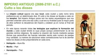 © UNED
IMPERIO ANTIGUO (2686-2181 a.C.)
Culto a los dioses
• La religión cultual egipcia era algo local, cada ciudad y cada nomo tenía
preferencia por un determinado dios. El culto a los dioses se llevaba a cabo en
los templos. Del Imperio Antiguo pocos son los restos arqueológicos que nos
permiten entender cómo era ese culto y cual era su finalidad pues la mayor parte
de ellos sufrieron la decadencia del imperio y estaban ya en ruinas al final del
periodo.
• En esta época nacerán todas las teologías que explican la formación del
mundo y cada ciudad tendrá la suya propia aunque predominarán la de los
grandes centros religiosos. Se explica la creación del mundo mediante parejas
divinas que personifican las fuerzas naturales siendo este numero de parejas
muy variables. La manera de solucionar estas contradicciones fue la de asimilar
todos los dioses al dios preponderante en cada zona.
• Heliópolis – Atum-Ra
• Menfis – Ptah
• Hermópolis – Thot
Orígenes de Egipto e Imperio Antiguo (3200-2181 a. C.) 40
 