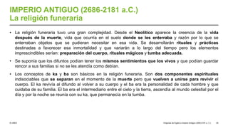 © UNED
IMPERIO ANTIGUO (2686-2181 a.C.)
La religión funeraria
• La religión funeraria tuvo una gran complejidad. Desde el Neolítico aparece la creencia de la vida
después de la muerte, vida que ocurría en el suelo donde se les enterraba y razón por lo que se
enterraban objetos que se pudieran necesitar en esa vida. Se desarrollarán rituales y prácticas
destinadas a favorecer esa inmortalidad y que variarán a lo largo del tiempo pero los elementos
imprescindibles serían: preparación del cuerpo, rituales mágicos y tumba adecuada.
• Se suponía que los difuntos podían tener los mismos sentimientos que los vivos y que podían guardar
rencor a sus familias si no se les atendía como debían.
• Los conceptos de ka y ba son básicos en la religión funeraria. Son dos componentes espirituales
indisociables que se separan en el momento de la muerte pero que vuelven a unirse para revivir el
cuerpo. El ka revivía al difundo al volver a su cuerpo y el ba era la personalidad de cada hombre y que
cuidaba de su familia. El ba era el intermediario entre el cielo y la tierra, ascendía al mundo celestial por el
día y por la noche se reunía con su ka, que permanecía en la tumba.
Orígenes de Egipto e Imperio Antiguo (3200-2181 a. C.) 45
 