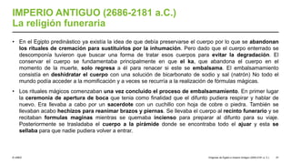 © UNED
IMPERIO ANTIGUO (2686-2181 a.C.)
La religión funeraria
• En el Egipto predinástico ya existía la idea de que debía preservarse el cuerpo por lo que se abandonan
los rituales de cremación para sustituirlos por la inhumación. Pero dado que el cuerpo enterrado se
descomponía tuvieron que buscar una forma de tratar esos cuerpos para evitar la degradación. El
conservar el cuerpo se fundamentaba principalmente en que el ka, que abandona el cuerpo en el
momento de la muerte, solo regresa a él para renacer si este se embalsama. El embalsamamiento
consistía en deshidratar el cuerpo con una solución de bicarbonato de sodio y sal (natrón) No todo el
mundo podía acceder a la momificación y a veces se recurría a la realización de fórmulas mágicas.
• Los rituales mágicos comenzaban una vez concluido el proceso de embalsamamiento. En primer lugar
la ceremonia de apertura de boca que tenia como finalidad que el difunto pudiera respirar y hablar de
nuevo. Era llevaba a cabo por un sacerdote con un cuchillo con hoja de cobre o piedra. También se
llevaban acabo hechizos para reanimar brazos y piernas. Se llevaba el cuerpo al recinto funerario y se
recitaban formulas maginas mientras se quemaba incienso para preparar al difunto para su viaje.
Posteriormente se trasladaba el cuerpo a la pirámide donde se encontraba todo el ajuar y esta se
sellaba para que nadie pudiera volver a entrar.
Orígenes de Egipto e Imperio Antiguo (3200-2181 a. C.) 47
 