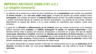© UNED
IMPERIO ANTIGUO (2686-2181 a.C.)
La religión funeraria
• La elección de la tumba era un tema de gran importancia. En el predinástico eran tumbas muy sencillas
de forma circular y con una sola vasija como ajuar. A finales del periodo las tumbas adoptan forma
rectangular y los cuerpos se colocan en posición fetal mirando al este. Las vajillas empiezan a decorarse
y suelen encontrarse figuras de mujeres con pechos descubiertos. Los ajuares de las tumbas variaban
dependiendo la riqueza del difunto y de su sexo (paletas de cosméticos para mujeres, armas para
hombres).
• A partir de a I Dinastía la diferenciación ya es evidente pues las tumbas evolucionan a una tipología
edilicia conocida como mastaba, un edificio rectangular de adobe con cámara subterránea y cuya
fachada intenta imitar el palacio del monarca. Empezamos a encontrar en el ajuar otro tipo de objetos
como joyas, alimentos o muebles. Aparecen los ataúdes que recuerdan a la forma humana. La tumba
de los reyes empieza a convertirse en un complejo que no solo acoge la tumba del rey sino también la de
sus sirvientes más cercanos. Posteriormente, la mastaba evoluciona hacia la pirámide, siendo esta
primero escalonada, luego quebrada y finalmente de líneas rectas.
• Los menos afortunados no podían acceder a este tipo de enterramientos por lo que se enterraban en el
desierto, envueltos en lino, con unos pocos objetos personales. Los más pobres lo hacán en fosas
comunes.
Orígenes de Egipto e Imperio Antiguo (3200-2181 a. C.) 48
 