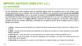 © UNED
IMPERIO ANTIGUO (2686-2181 a.C.)
La sociedad
• Se han elaborado varios modelos sobre la sociedad egipcia pero se considera que no hay ninguno que
encaje plenamente con la realidad. Aún así todos han llegado a la conclusión de que no es una sociedad
esclavista ni aristocrática y que no se puede considerar una sociedad hidráulica. Muchos aspectos que
se mantendrán durante más de dos milenios pues la sociedad del IA no va a ser muy diferente de la del IN.
Todo se articula en torno a la figura del rey, soberano de todos los egipcios, rey del Alto y Bajo Egipto,
portador de las dos coronas, adornado y venerado por su esencia divina. Se le considera como un dios y
portará cinco títulos:
• 1) Horus – soberano divino (se identifica con la figura del halcón posado sobre el serej o facha de un edificio con su
nombre)
• 2) Nebti – el señor de las dos damas (se representa con la figura de una cobra y un buitre asociado con las diosas
Wadjet y Nekhbet)
• 3) Horus de oro – carne del rey de oro (se representa con un halcón sobre el símbolo jeroglífico de ori)
• 4) Nesu-Biti – dueño de la abeja y la caña (se representa con una abeja y una caña y el nombre del trono de
faraón dentro de un cartucho)
• 5) Hijo de Ra (se representa con un pato y un sol al lado de un cartucho donde va el nombre de nacimiento)
Orígenes de Egipto e Imperio Antiguo (3200-2181 a. C.) 49
 
