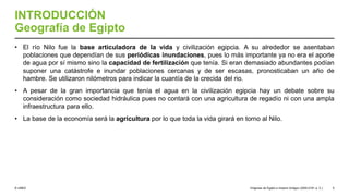 © UNED
INTRODUCCIÓN
Geografía de Egipto
• El río Nilo fue la base articuladora de la vida y civilización egipcia. A su alrededor se asentaban
poblaciones que dependían de sus periódicas inundaciones, pues lo más importante ya no era el aporte
de agua por sí mismo sino la capacidad de fertilización que tenía. Si eran demasiado abundantes podían
suponer una catástrofe e inundar poblaciones cercanas y de ser escasas, pronosticaban un año de
hambre. Se utilizaron nilómetros para indicar la cuantía de la crecida del rio.
• A pesar de la gran importancia que tenía el agua en la civilización egipcia hay un debate sobre su
consideración como sociedad hidráulica pues no contará con una agricultura de regadío ni con una ampla
infraestructura para ello.
• La base de la economía será la agricultura por lo que toda la vida girará en torno al Nilo.
Orígenes de Egipto e Imperio Antiguo (3200-2181 a. C.) 5
 