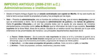 © UNED
IMPERIO ANTIGUO (2686-2181 a.C.)
Administraciones e instituciones
• Desde el Imperio Antiguo Egipto fue un estado centralizado con capital en Menfis. El rey será dueño de
toda la tierra aunque existió la propiedad privada y fue protegida por las leyes.
• Visir – Presidía la administración, era un hombre de confianza del rey, que el mismo designaba y con el
que se entrevistaba a diario. Se le encargaba la administración de justicia y las tareas de gobierno.
Había 6 grandes tribunales y el visir los presidía todos con la ayuda de una especie de ministros
plenipotenciarios conocidos como Jefes de Misión que le informaban de todo lo que sucedía. Sacerdote
supremo de la diosa Maat, diosa de la justicia. Gozaba de un estatus social muy elevado por lo que solía
enterrarse en las proximidades del monarca. Los principales departamentos dependían de él:
• a) Tesoro / Doble Granero – Era la institución más importante de todas en el IA y controlaba la gestión de la
economía. Existía un Jefe del Doble Granero designado por el visir. Tenía varias funciones: recogida de tributos,
almacenaje, pago a los funcionarios provinciales y organización de trabajos de interés público
• b) Agricultura – con dos casas encargadas del ganado y cultivos. Cada una tenía un jefe y un escriba
• c) Archivo – Títulos de propiedad, contratos, testamentos y decretos reales
Orígenes de Egipto e Imperio Antiguo (3200-2181 a. C.) 53
 