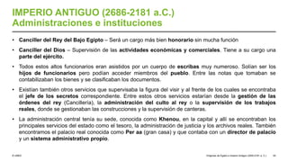 © UNED
IMPERIO ANTIGUO (2686-2181 a.C.)
Administraciones e instituciones
• Canciller del Rey del Bajo Egipto – Será un cargo más bien honorario sin mucha función
• Canciller del Dios – Supervisión de las actividades económicas y comerciales. Tiene a su cargo una
parte del ejército.
• Todos estos altos funcionarios eran asistidos por un cuerpo de escribas muy numeroso. Solían ser los
hijos de funcionarios pero podían acceder miembros del pueblo. Entre las notas que tomaban se
contabilizaban los bienes y se clasificaban los documentos.
• Existían también otros servicios que supervisaba la figura del visir y al frente de los cuales se encontraba
el jefe de los secretos correspondiente. Entre estos otros servicios estarían desde la gestión de las
órdenes del rey (Cancillería), la administración del culto al rey o la supervisión de los trabajos
reales, donde se gestionaban las construcciones y la supervisión de canteras.
• La administración central tenía su sede, conocida como Khenou, en la capital y allí se encontraban los
principales servicios del estado como el tesoro, la administración de justicia y los archivos reales. También
encontramos el palacio real conocida como Per aa (gran casa) y que contaba con un director de palacio
y un sistema administrativo propio.
Orígenes de Egipto e Imperio Antiguo (3200-2181 a. C.) 54
 