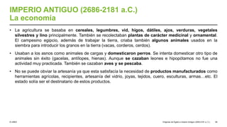 © UNED
IMPERIO ANTIGUO (2686-2181 a.C.)
La economía
• La agricultura se basaba en cereales, legumbres, vid, higos, dátiles, ajos, verduras, vegetales
silvestres y lino principalmente. También se recolectaban plantas de carácter medicinal y ornamental.
El campesino egipcio, además de trabajar la tierra, criaba también algunos animales usados en la
siembra para introducir los granos en la tierra (vacas, corderos, cerdos).
• Usaban a los asnos como animales de cargas y domesticaron perros. Se intenta domesticar otro tipo de
animales sin éxito (gacelas, antílopes, hienas). Aunque se cazaban leones e hipopótamos no fue una
actividad muy practicada. También se cazaban aves y se pescaba.
• No se puede obviar la artesanía ya que esta satisfacía la necesidad de productos manufacturados como
herramientas agrícolas, recipientes, artesanía del vidrio, joyas, tejidos, cuero, esculturas, armas…etc. El
estado solía ser el destinatario de estos productos.
Orígenes de Egipto e Imperio Antiguo (3200-2181 a. C.) 56
 