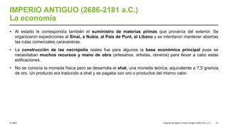 © UNED
IMPERIO ANTIGUO (2686-2181 a.C.)
La economía
• Al estado le correspondía también el suministro de materias primas que provenía del exterior. Se
organizaron expediciones al Sinaí, a Nubia, al País de Punt, al Líbano y se intentaron mantener abiertas
las rutas comerciales caravaneras.
• La construcción de las necrópolis reales fue para algunos la base económica principal pues se
necesitaban muchos recursos y mano de obra (artesanos, artistas, obreros) para llevar a cabo estas
edificaciones.
• No se conocía la moneda física pero se desarrolla el shat, una moneda teórica, equivalente a 7,5 gramos
de oro. Un producto era traducido a shat y se pagaba con oro o productos del mismo valor.
Orígenes de Egipto e Imperio Antiguo (3200-2181 a. C.) 57
 