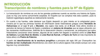 © UNED
INTRODUCCIÓN
Transcripción de nombres y fuentes para la Hª de Egipto
• La transcripción de nombres es uno de los grandes problemas cuando se escribe una historia de Egipto,
pues no hay una norma comúnmente aceptada. En España aun se complica más esta cuestión, pues la
tradición egiptológica española es relativamente reciente.
• En cuanto a las fuentes, cabe destacar que Egipto despertó un gran interés en la antigüedad greco-
romana por lo que las primeras fuentes de información serán historiadores griegos como Heródoto de
Halicarnaso en el siglo V a.C. o Manetón, dos siglos más tarde, en el III a.C. Este último dividirá en
periodos de tiempo la historia de Egipto y establece un sistema de dinastías que se sigue utilizando con
las necesarias modificaciones. Además de la observación directa o narraciones, se presupone que estos
historiadores conocieran otras fuentes, algunas de las cuales han llegado a nosotros como la Lista Real
de Sakkara, La Lista Real de Abidós, la Lista Real de Karnak, el Papiro de Turín (el más importante de
todos ellos) o la Piedra de Palermo.
• A partir del desciframiento de la escritura jeroglífica a principios del siglo XIX por Champollion las
fuentes se han multiplicado ofreciéndonos una visión de la cultura egipcia más amplia aunque con unas
lagunas muy considerables.
Orígenes de Egipto e Imperio Antiguo (3200-2181 a. C.) 6
 