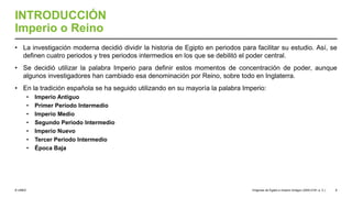 © UNED
INTRODUCCIÓN
Imperio o Reino
• La investigación moderna decidió dividir la historia de Egipto en periodos para facilitar su estudio. Así, se
definen cuatro periodos y tres periodos intermedios en los que se debilitó el poder central.
• Se decidió utilizar la palabra Imperio para definir estos momentos de concentración de poder, aunque
algunos investigadores han cambiado esa denominación por Reino, sobre todo en Inglaterra.
• En la tradición española se ha seguido utilizando en su mayoría la palabra Imperio:
• Imperio Antiguo
• Primer Periodo Intermedio
• Imperio Medio
• Segundo Periodo Intermedio
• Imperio Nuevo
• Tercer Periodo Intermedio
• Época Baja
Orígenes de Egipto e Imperio Antiguo (3200-2181 a. C.) 8
 