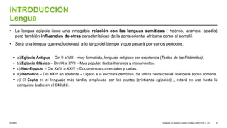 © UNED
INTRODUCCIÓN
Lengua
• La lengua egipcia tiene una innegable relación con las lenguas semíticas ( hebreo, arameo, acadio)
pero también influencias de otras características de la zona oriental africana como el somalí.
• Será una lengua que evolucionará a lo largo del tiempo y que pasará por varios periodos:
• a) Egipcio Antiguo – Din II a VIII – muy formalista, lenguaje religioso por excelencia (Textos de las Pirámides).
• b) Egipcio Clásico – Din IX a XVII – Más popular, textos literarios y monumentos.
• c) Neo-Egipcio – Din XVIII a XXIV – Documentos comerciales y cartas.
• d) Demótico – Din XXIV en adelante – Ligado a la escritura demótica. Se utiliza hasta casi el final de la época romana.
• e) El Copto es el lenguaje más tardío, empleado por los coptos (cristianos egipcios) , estará en uso hasta la
conquista árabe en el 640 d.C.
Orígenes de Egipto e Imperio Antiguo (3200-2181 a. C.) 9
 