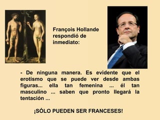 François Hollande
           respondió de
           inmediato:




- De ninguna manera. Es evidente que el
erotismo que se puede ver desde ambas
figuras... ella tan femenina ... él tan
masculino ... saben que pronto llegará la
tentación ...

    ¡SÓLO PUEDEN SER FRANCESES!
 