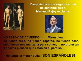 Después de unos segundos más
                       de contemplación,
                     Mariano Rajoy exclama:




NO ESTOY DE ACUERDO…… Miren bien:
no tienen ropa, no tienen zapatos, no tienen casa,
sólo tienen una manzana para comer, ... no protestan
y encima piensan que están en el paraíso...

 No tengo la menor duda, ¡SON   ESPAÑOLES!
 