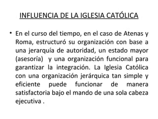 INFLUENCIA DE LA IGLESIA CATÓLICA
• En el curso del tiempo, en el caso de Atenas y
Roma, estructuró su organización con base a
una jerarquía de autoridad, un estado mayor
(asesoría) y una organización funcional para
garantizar la integración. La Iglesia Católica
con una organización jerárquica tan simple y
eficiente puede funcionar de manera
satisfactoria bajo el mando de una sola cabeza
ejecutiva .
 