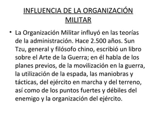 INFLUENCIA DE LA ORGANIZACIÓN
MILITAR
• La Organización Militar influyó en las teorías
de la administración. Hace 2.500 años. Sun
Tzu, general y filósofo chino, escribió un libro
sobre el Arte de la Guerra; en él habla de los
planes previos, de la movilización en la guerra,
la utilización de la espada, las maniobras y
tácticas, del ejército en marcha y del terreno,
así como de los puntos fuertes y débiles del
enemigo y la organización del ejército.
 
