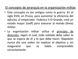 El concepto de jerarquía en la organización militar.
• Este concepto es tan antiguo como la guerra. En el
siglo XVIII, en Prusia, para aumentar la eficiencia del
ejército, el emperador Federico II El Grande, creó un
estado mayor (staff) para asesorar al mando (línea)
militar.
• La organización militar utiliza el principio de
dirección, según el cual, todo soldado debe saber lo
que se espera de él y lo que debe hacer. Napoleón
nunca dio una orden sin explicar el objetivo y sin
asegurarse que se había comprendido
correctamente.
 