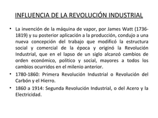 INFLUENCIA DE LA REVOLUCIÓN INDUSTRIAL
• La invención de la máquina de vapor, por James Watt (1736-
1819) y su posterior aplicación a la producción, condujo a una
nueva concepción del trabajo que modificó la estructura
social y comercial de la época y originó la Revolución
Industrial, que en el lapso de un siglo alcanzó cambios de
orden económico, político y social, mayores a todos los
cambios ocurridos en el milenio anterior.
• 1780-1860: Primera Revolución Industrial o Revolución del
Carbón y el Hierro.
• 1860 a 1914: Segunda Revolución Industrial, o del Acero y la
Electricidad.
 