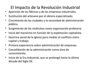 El Impacto de la Revolución Industrial
• Aparición de las fábricas y de las empresas industriales.
• Sustitución del artesano por el obrero especializado.
• Crecimiento de las ciudades y la necesidad de administración
pública.
• Surgimiento de los sindicatos como organización proletaria.
• Inicio del marxismo en función de la explotación capitalista.
• Doctrina social de la Iglesia para mediar el conflicto entre
capital y trabajo.
• Primera experiencia sobre administración de empresas.
• Consolidación de la administración como área de
conocimiento.
• Inicio de la Era Industrial, que se prolongó hasta la última
década del Siglo XX.
 