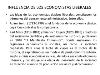 INFLUENCIA DE LOS ECONOMISTAS LIBERALES
• Las ideas de los economistas clásicos liberales, constituyen los
gérmenes del pensamiento administrativo. Entre ellos.
• Adam Smith (1723-1790) es el fundador de la economía clásica,
cuya idea central es la competencia.
• Karl Marx (1818-1883) y Friedrich Engels (1820-1895) creadores
del socialismo científico y del materialismo histórico, publicaron
en 1848 “El Manifiesto Comunista”, donde analizaron los
regímenes económicos y sociales, así como la sociedad
capitalista. Para ellos la lucha de clases es el motor de la
historia, el capitalismo es un modelo de producción transitorio,
sujeto a crisis económicas cíclicas, debido a sus contradicciones
internas, y constituye una etapa del desarrollo de la sociedad
en dirección al modo de producción socialista y al comunismo.
 