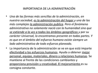 IMPORTANCIA DE LA ADMINISTRACIÓN
• Una de las formas más sencillas de la administración, en
nuestra sociedad, es la administración del hogar y una de las
más complejas la administración publica. Pero el fenómeno
administrativo no solamente nació con la humanidad sino que
se extiende a la vez a todos los ámbitos geográficos y por su
carácter Universal, lo encontramos presente en todas partes. Y
es que en el ámbito del esfuerzo humano existe siempre un
lado administrativo de todo esfuerzo planeado.
• La importancia de la administración se ve en que está imparte
efectividad a los esfuerzos humanos. Ayuda a obtener mejor
personal, equipo, materiales, dinero y relaciones humanas. Se
mantiene al frente de las condiciones cambiantes y
proporciona previsión y creatividad. El mejoramiento es su
consigna constante.
 