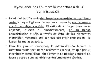 Reyes Ponce nos enumera la importancia de la
administración
• La administración se da donde quiera que existe un organismo
social, aunque lógicamente sea más necesaria, cuanto mayor
y más complejo sea éste. El éxito de un organismo social
depende, directa e inmediatamente, de su buena
administración y sólo a través de ésta, de los elementos
materiales, humanos, etc. con que ese organismo cuenta, se
logran las metas trazadas.
• Para las grandes empresas, la administración técnica o
científica es indiscutible y obviamente esencial, ya que por su
magnitud y complejidad, simplemente no podrían actuar si no
fuera a base de una administración sumamente técnica.
 